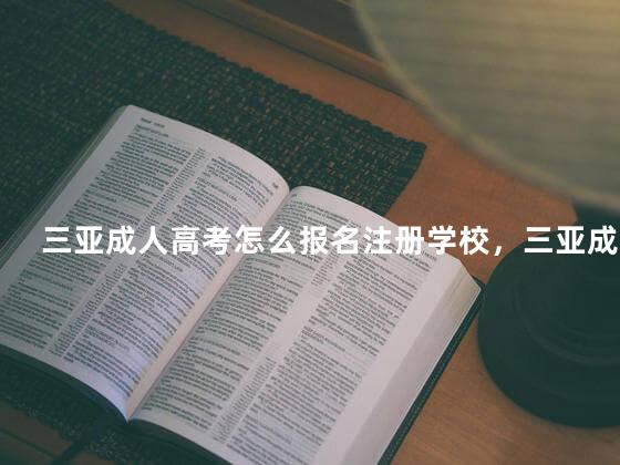 三亚成人高考怎么报名注册学校，三亚成人高考怎么报名注册学籍