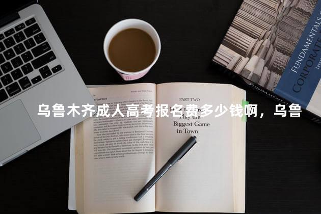 乌鲁木齐成人高考报名费多少钱啊，乌鲁木齐成人高考报名费多少钱一年