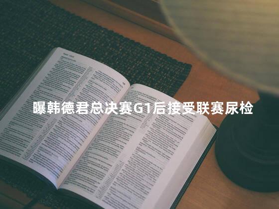 曝韩德君总决赛G1后接受联赛尿检